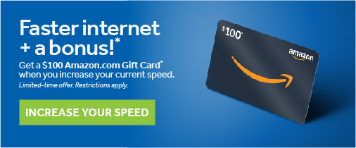 Faster internet + a bonus!* Get a $100 Amazon.com Gift Card when you increase your current internet speed. Limited time offer. Restrictions apply. INCREASE YOUR SPEEDS