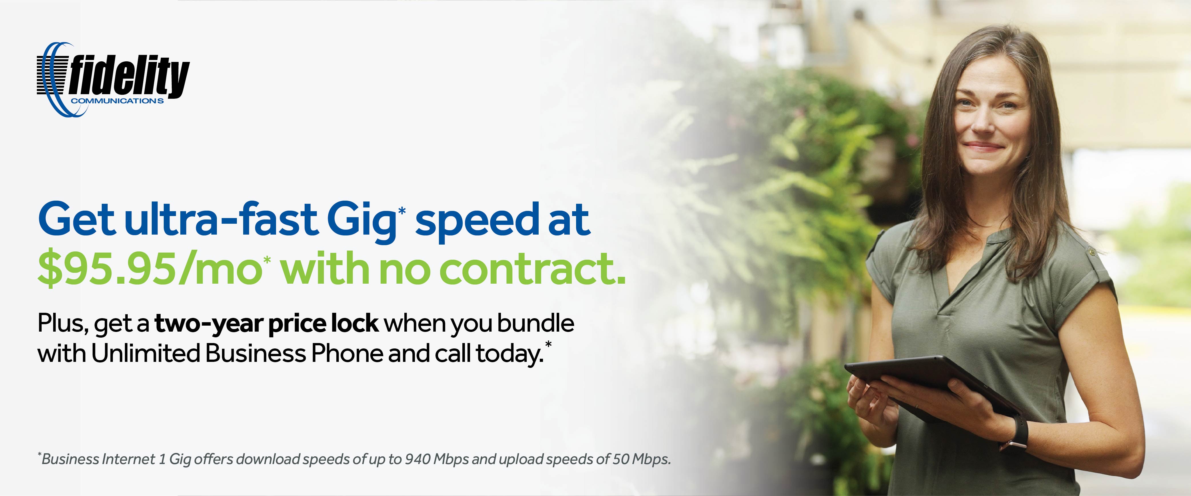 Get ultra-fast Gig * speed at $95.95/mo* with no contract. Plus, get a two-year price lock when you bundle with Unlimited Business Phone and call today. * *Business Internet 1 Gig offers download speeds of up to 940 Mbps and upload speeds of 50 Mbps.